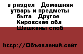  в раздел : Домашняя утварь и предметы быта » Другое . Кировская обл.,Шишканы слоб.